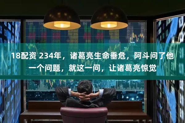 18配资 234年，诸葛亮生命垂危，阿斗问了他一个问题，就这一问，让诸葛亮惊觉