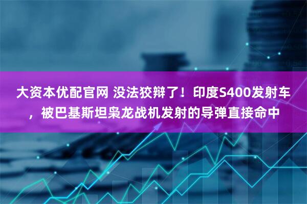 大资本优配官网 没法狡辩了！印度S400发射车，被巴基斯坦枭龙战机发射的导弹直接命中