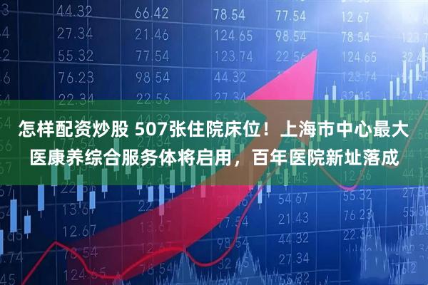 怎样配资炒股 507张住院床位！上海市中心最大医康养综合服务体将启用，百年医院新址落成