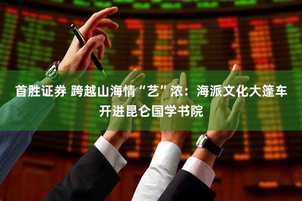 首胜证券 跨越山海情“艺”浓：海派文化大篷车开进昆仑国学书院